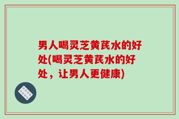 男人喝灵芝黄芪水的好处(喝灵芝黄芪水的好处,让男人更健康) 男人喝灵芝黄芪水的好处(喝灵芝黄芪水的好处,让男人更健康)