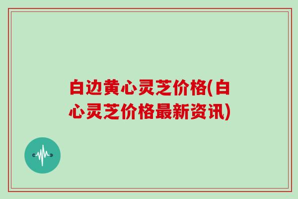 白边黄心灵芝价格(白心灵芝价格新资讯) 白边黄心灵芝价格(白心灵芝价格新资讯)
