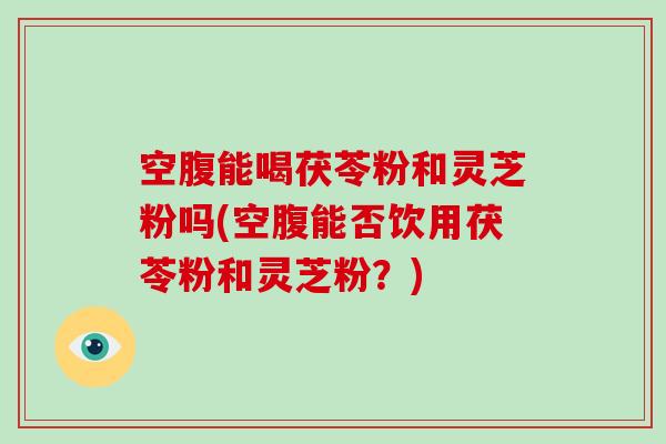 空腹能喝茯苓粉和灵芝粉吗(空腹能否饮用茯苓粉和灵芝粉?) 空腹能喝茯苓粉和灵芝粉吗(空腹能否饮用茯苓粉和灵芝粉?)