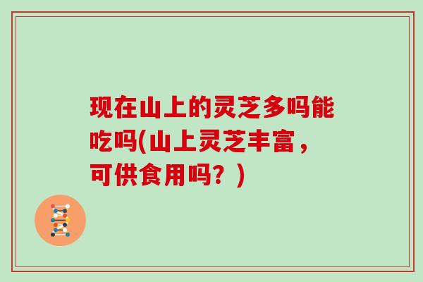 现在山上的灵芝多吗能吃吗(山上灵芝丰富,可供食用吗?) 现在山上的灵芝多吗能吃吗(山上灵芝丰富,可供食用吗?)