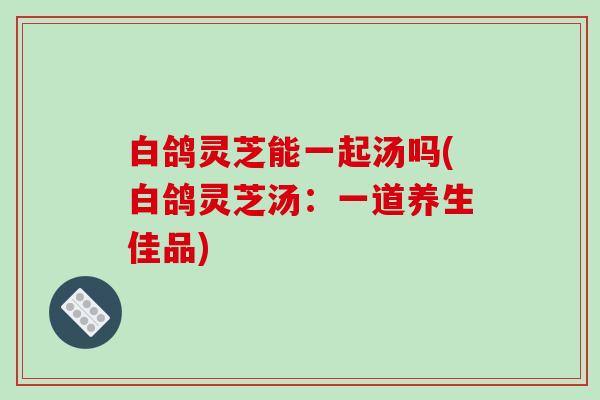 白鸽灵芝能一起汤吗(白鸽灵芝汤:一道养生佳品) 白鸽灵芝能一起汤吗(白鸽灵芝汤:一道养生佳品)