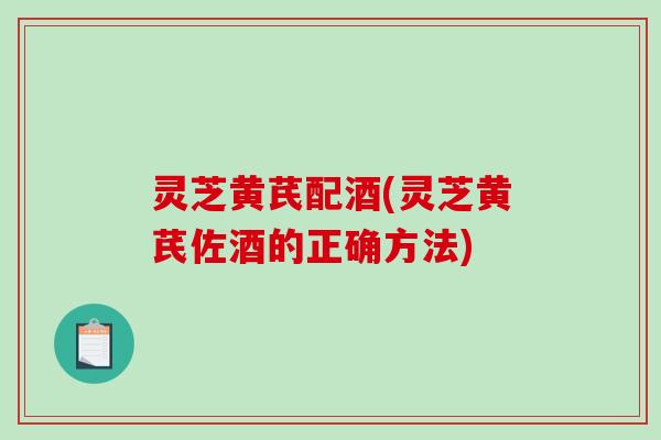 灵芝黄芪配酒(灵芝黄芪佐酒的正确方法) 灵芝黄芪配酒(灵芝黄芪佐酒的正确方法)