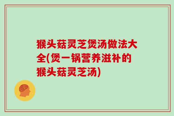 猴头菇灵芝煲汤做法大全(煲一锅营养滋补的猴头菇灵芝汤) 猴头菇灵芝煲汤做法大全(煲一锅营养滋补的猴头菇灵芝汤)