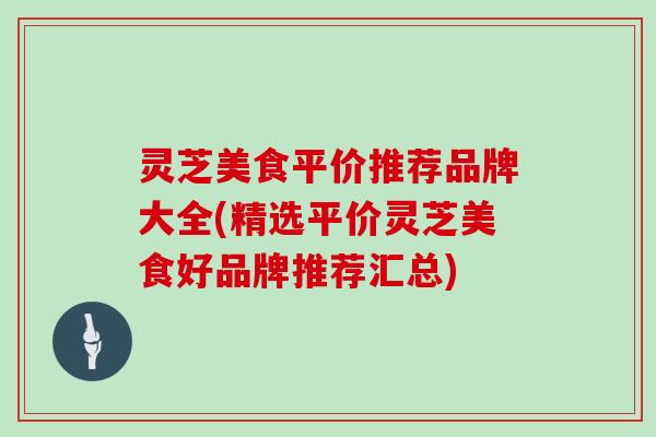 灵芝美食平价推荐品牌大全(精选平价灵芝美食好品牌推荐汇总) 灵芝美食平价推荐品牌大全(精选平价灵芝美食好品牌推荐汇总)