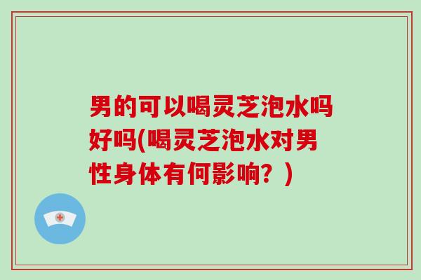 男的可以喝灵芝泡水吗好吗(喝灵芝泡水对男性身体有何影响？)