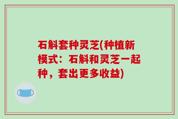 石斛套种灵芝(种植新模式:石斛和灵芝一起种,套出更多收益) 石斛套种灵芝(种植新模式:石斛和灵芝一起种,套出更多收益)
