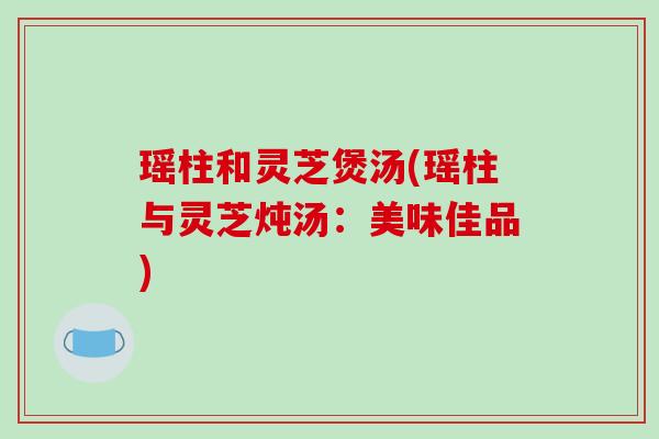 瑶柱和灵芝煲汤(瑶柱与灵芝炖汤:美味佳品) 瑶柱和灵芝煲汤(瑶柱与灵芝炖汤:美味佳品)