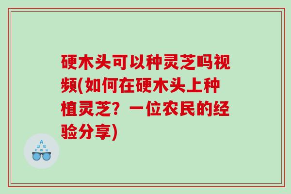 硬木头可以种灵芝吗视频(如何在硬木头上种植灵芝?一位农民的经验分享) 硬木头可以种灵芝吗视频(如何在硬木头上种植灵芝?一位农民的经验分享)