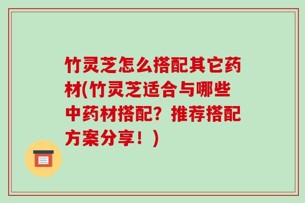竹灵芝怎么搭配其它药材(竹灵芝适合与哪些材搭配?推荐搭配方案分享!) 竹灵芝怎么搭配其它药材(竹灵芝适合与哪些材搭配?推荐搭配方案分享!)