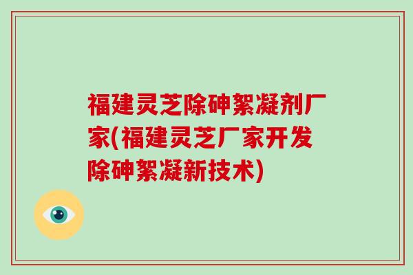 福建灵芝除砷絮凝剂厂家(福建灵芝厂家开发除砷絮凝新技术) 福建灵芝除砷絮凝剂厂家(福建灵芝厂家开发除砷絮凝新技术)