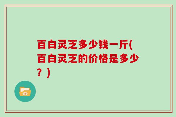 百白灵芝多少钱一斤(百白灵芝的价格是多少?) 百白灵芝多少钱一斤(百白灵芝的价格是多少?)