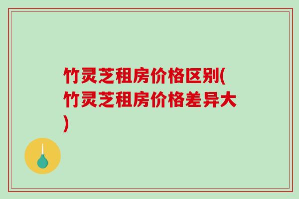 竹灵芝租房价格区别(竹灵芝租房价格差异大) 竹灵芝租房价格区别(竹灵芝租房价格差异大)