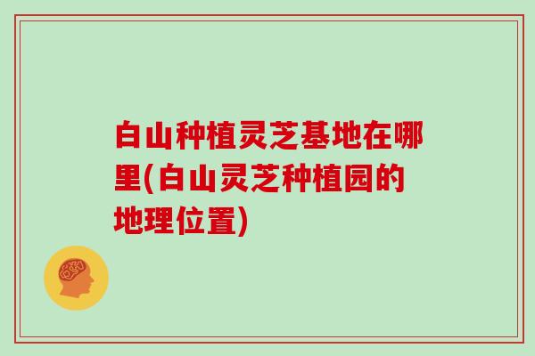 白山种植灵芝基地在哪里(白山灵芝种植园的地理位置) 白山种植灵芝基地在哪里(白山灵芝种植园的地理位置)