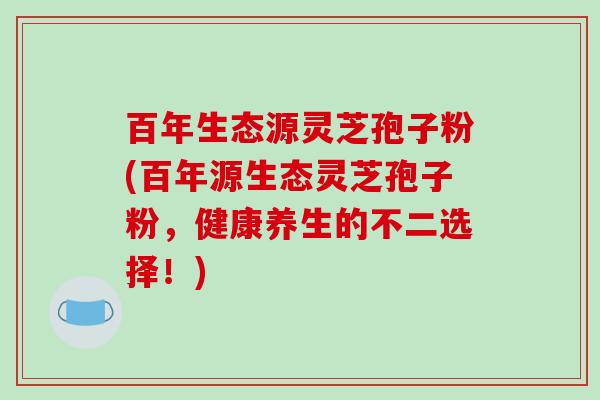 百年生态源灵芝孢子粉(百年源生态灵芝孢子粉,健康养生的不二选择!) 百年生态源灵芝孢子粉(百年源生态灵芝孢子粉,健康养生的不二选择!)
