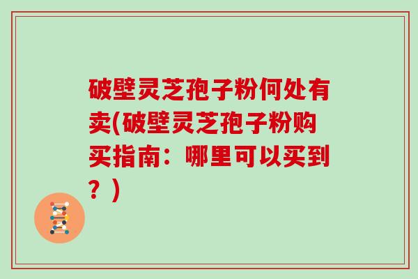 破壁灵芝孢子粉何处有卖(破壁灵芝孢子粉购买指南:哪里可以买到?) 破壁灵芝孢子粉何处有卖(破壁灵芝孢子粉购买指南:哪里可以买到?)