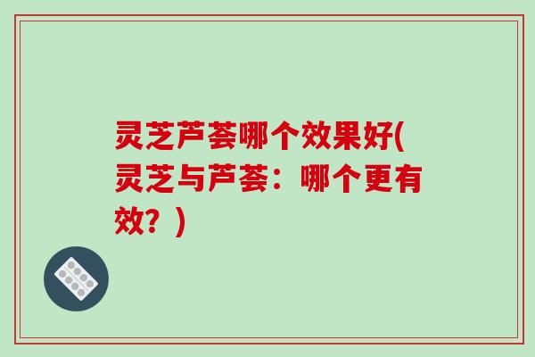 灵芝芦荟哪个效果好(灵芝与芦荟:哪个更有效?) 灵芝芦荟哪个效果好(灵芝与芦荟:哪个更有效?)