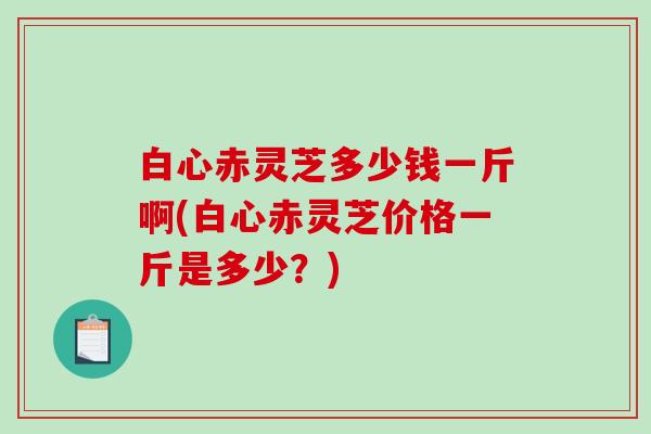 白心赤灵芝多少钱一斤啊(白心赤灵芝价格一斤是多少?) 白心赤灵芝多少钱一斤啊(白心赤灵芝价格一斤是多少?)