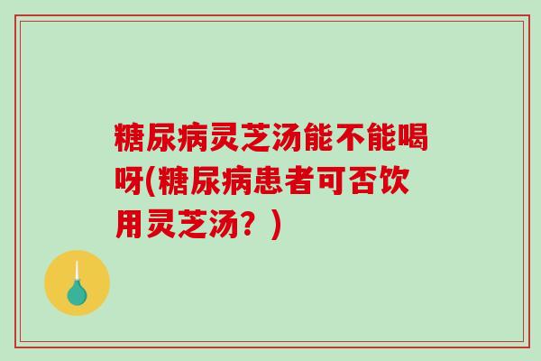 灵芝汤能不能喝呀(患者可否饮用灵芝汤?) 灵芝汤能不能喝呀(患者可否饮用灵芝汤?)