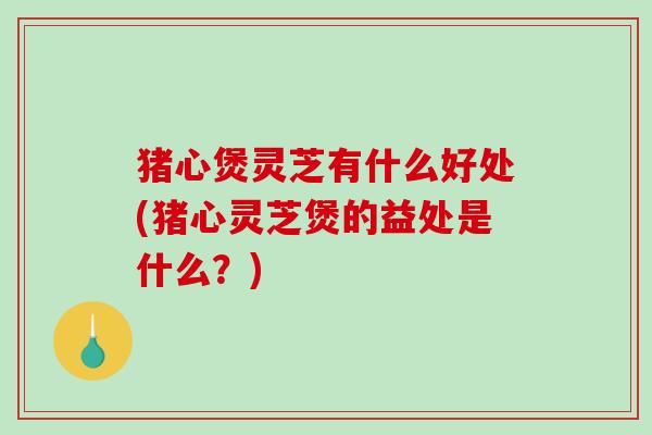 猪心煲灵芝有什么好处(猪心灵芝煲的益处是什么?) 猪心煲灵芝有什么好处(猪心灵芝煲的益处是什么?)