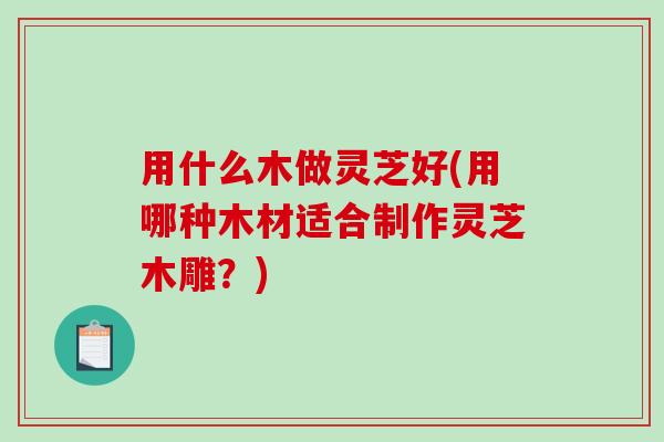 用什么木做灵芝好(用哪种木材适合制作灵芝木雕?) 用什么木做灵芝好(用哪种木材适合制作灵芝木雕?)