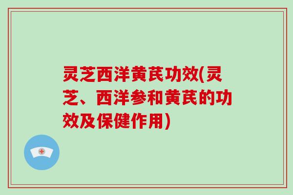 灵芝西洋黄芪功效(灵芝、西洋参和黄芪的功效及保健作用) 灵芝西洋黄芪功效(灵芝、西洋参和黄芪的功效及保健作用)