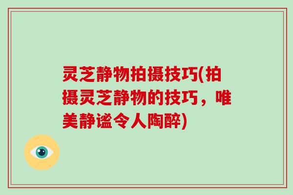 灵芝静物拍摄技巧(拍摄灵芝静物的技巧,唯美静谧令人陶醉) 灵芝静物拍摄技巧(拍摄灵芝静物的技巧,唯美静谧令人陶醉)