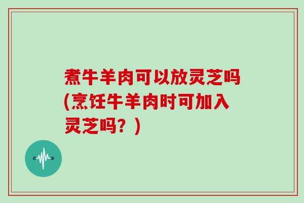 煮牛羊肉可以放灵芝吗(烹饪牛羊肉时可加入灵芝吗?) 煮牛羊肉可以放灵芝吗(烹饪牛羊肉时可加入灵芝吗?)