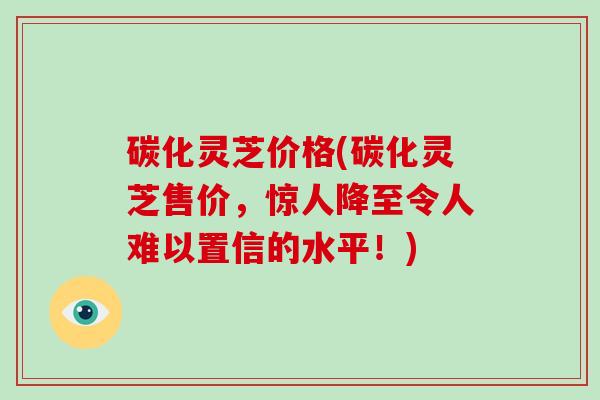碳化灵芝价格(碳化灵芝售价,惊人降至令人难以置信的水平!) 碳化灵芝价格(碳化灵芝售价,惊人降至令人难以置信的水平!)