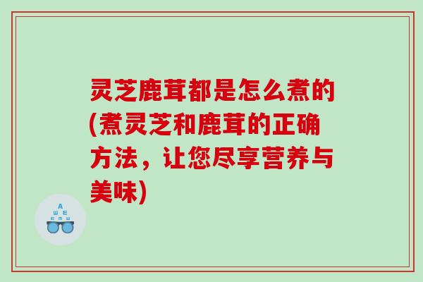 灵芝鹿茸都是怎么煮的(煮灵芝和鹿茸的正确方法,让您尽享营养与美味) 灵芝鹿茸都是怎么煮的(煮灵芝和鹿茸的正确方法,让您尽享营养与美味)