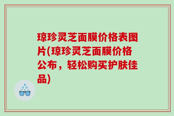 琼珍灵芝面膜价格表图片(琼珍灵芝面膜价格公布,轻松购买护肤佳品) 琼珍灵芝面膜价格表图片(琼珍灵芝面膜价格公布,轻松购买护肤佳品)