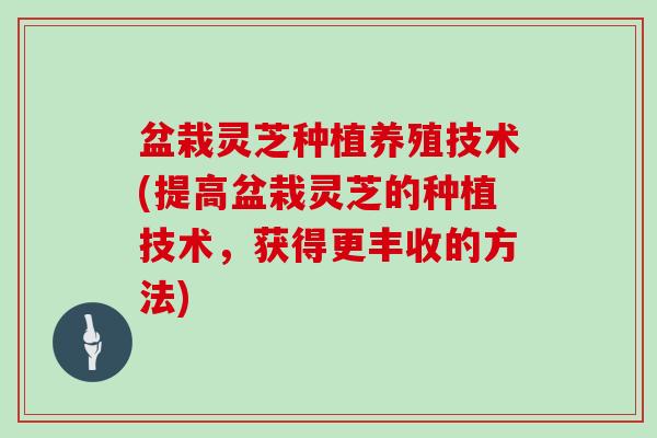 盆栽灵芝种植养殖技术(提高盆栽灵芝的种植技术，获得更丰收的方法)