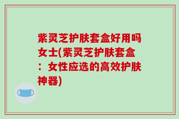 紫灵芝护肤套盒好用吗女士(紫灵芝护肤套盒：女性应选的高效护肤神器)