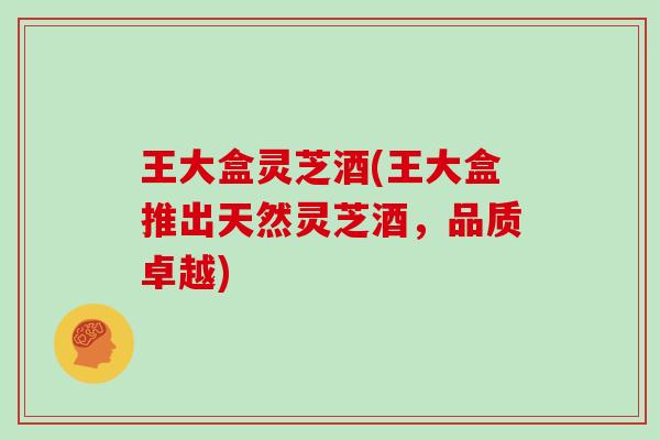 王大盒灵芝酒(王大盒推出天然灵芝酒,品质卓越) 王大盒灵芝酒(王大盒推出天然灵芝酒,品质卓越)