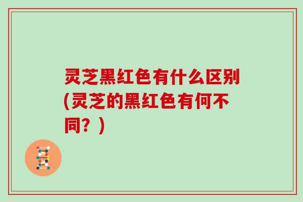 灵芝黑红色有什么区别(灵芝的黑红色有何不同？)