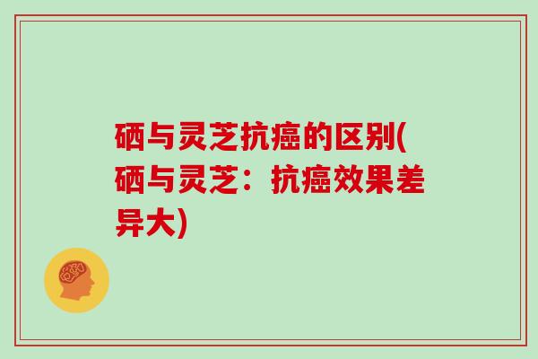 硒与灵芝抗的区别(硒与灵芝：抗效果差异大)