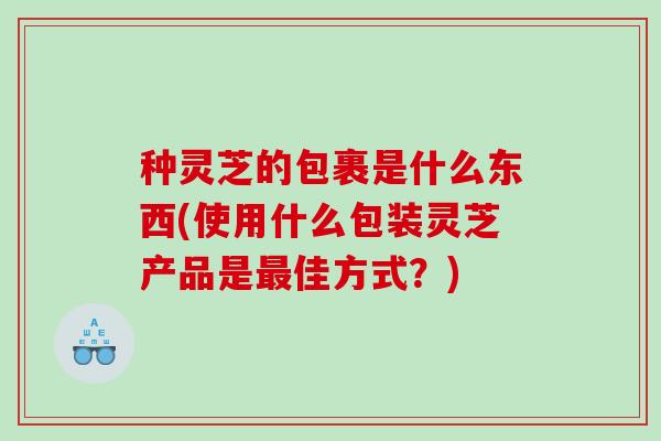 种灵芝的包裹是什么东西(使用什么包装灵芝产品是佳方式?) 种灵芝的包裹是什么东西(使用什么包装灵芝产品是佳方式?)