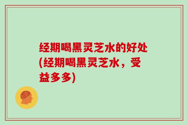 经期喝黑灵芝水的好处(经期喝黑灵芝水,受益多多) 经期喝黑灵芝水的好处(经期喝黑灵芝水,受益多多)