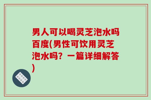 男人可以喝灵芝泡水吗百度(男性可饮用灵芝泡水吗？一篇详细解答)