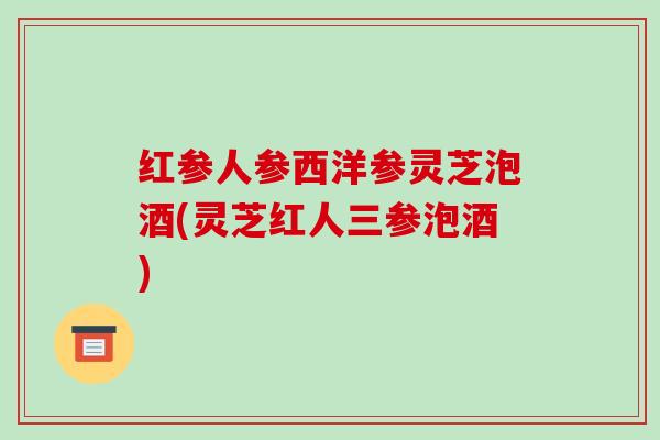 红参人参西洋参灵芝泡酒(灵芝红人三参泡酒) 红参人参西洋参灵芝泡酒(灵芝红人三参泡酒)