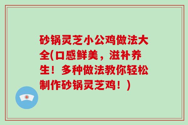 砂锅灵芝小公鸡做法大全(口感鲜美，滋补养生！多种做法教你轻松制作砂锅灵芝鸡！)