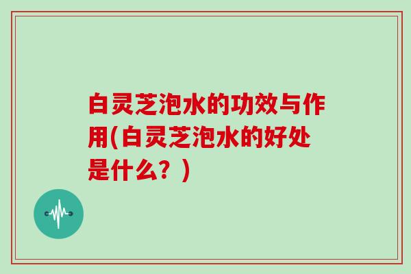 白灵芝泡水的功效与作用(白灵芝泡水的好处是什么?) 白灵芝泡水的功效与作用(白灵芝泡水的好处是什么?)