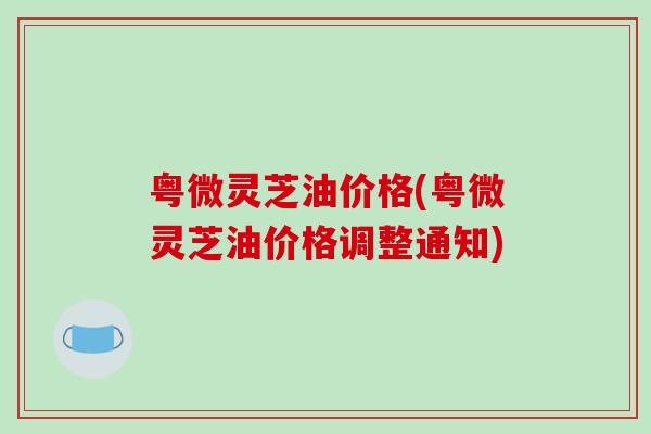 粤微灵芝油价格(粤微灵芝油价格调整通知)