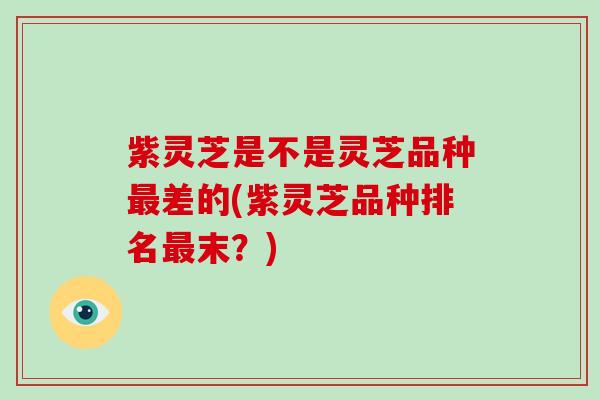 紫灵芝是不是灵芝品种差的(紫灵芝品种排名末?) 紫灵芝是不是灵芝品种差的(紫灵芝品种排名末?)