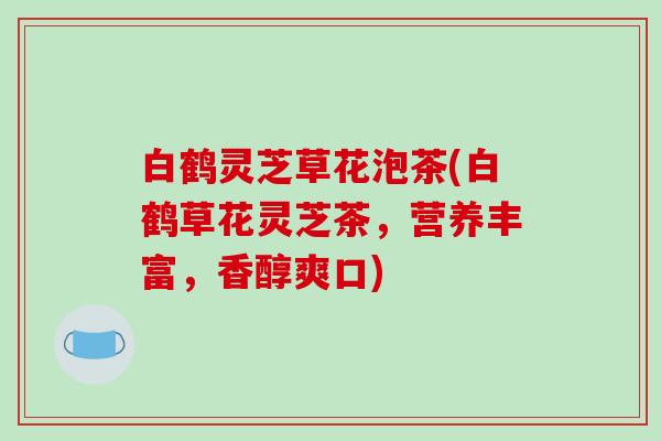 白鹤灵芝草花泡茶(白鹤草花灵芝茶,营养丰富,香醇爽口) 白鹤灵芝草花泡茶(白鹤草花灵芝茶,营养丰富,香醇爽口)