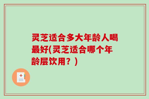 灵芝适合多大年龄人喝好(灵芝适合哪个年龄层饮用？)