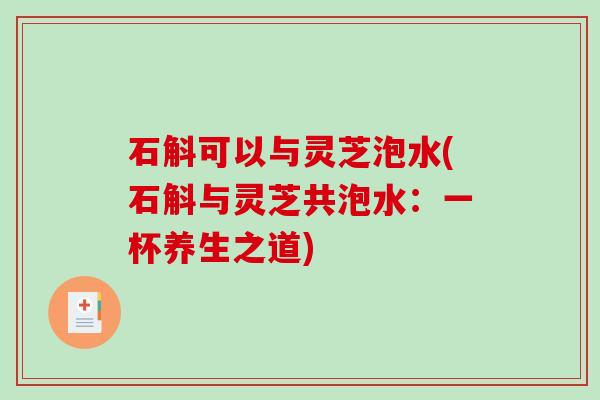 石斛可以与灵芝泡水(石斛与灵芝共泡水:一杯养生之道) 石斛可以与灵芝泡水(石斛与灵芝共泡水:一杯养生之道)