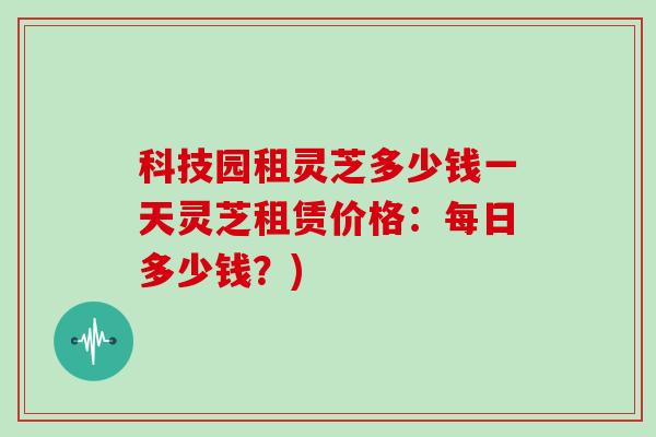 科技园租灵芝多少钱一天灵芝租赁价格：每日多少钱？)