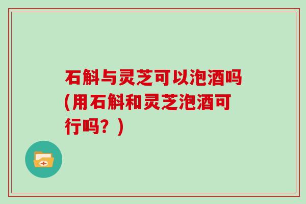石斛与灵芝可以泡酒吗(用石斛和灵芝泡酒可行吗?) 石斛与灵芝可以泡酒吗(用石斛和灵芝泡酒可行吗?)