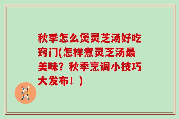 秋季怎么煲灵芝汤好吃窍门(怎样煮灵芝汤美味？秋季烹调小技巧大发布！)