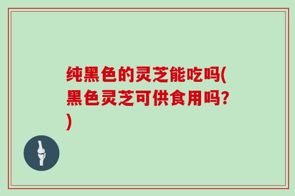 纯黑色的灵芝能吃吗(黑色灵芝可供食用吗?) 纯黑色的灵芝能吃吗(黑色灵芝可供食用吗?)